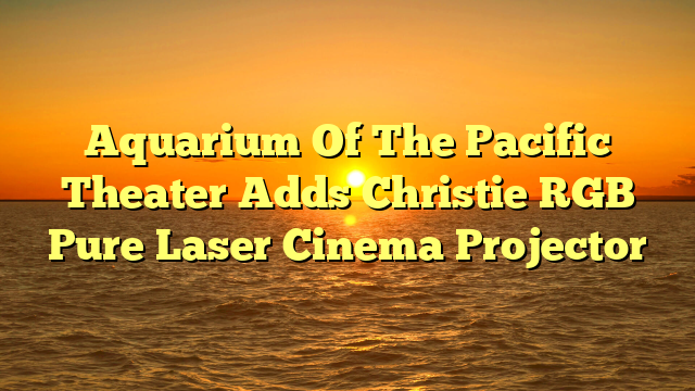 Aquarium Of The Pacific Theater Adds Christie RGB Pure Laser Cinema Projector 